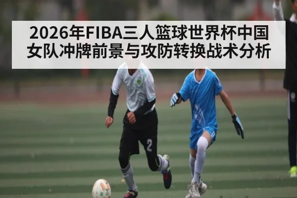 2026年FIBA三人篮球世界杯中国女队冲牌前景与攻防转换战术分析