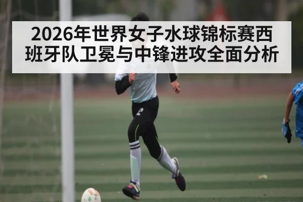 2026年世界女子水球锦标赛西班牙队卫冕与中锋进攻全面分析